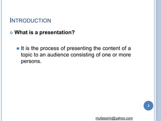 INTRODUCTION
2
mufassirin@yahoo.com
 What is a presentation?
⚫ It is the process of presenting the content of a
topic to an audience consisting of one or more
persons.
 