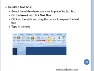  To add a text box:
⚫ Select the slide where you want to place the text box
⚫ On the Insert tab, click Text Box
⚫ Click on the slide and drag the cursor to expand the text
box
⚫ Type in the text
26
mufassirin@yahoo.com
 
