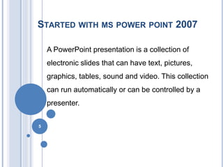 STARTED WITH MS POWER POINT 2007
A PowerPoint presentation is a collection of
electronic slides that can have text, pictures,
graphics, tables, sound and video. This collection
can run automatically or can be controlled by a
presenter.
5
 
