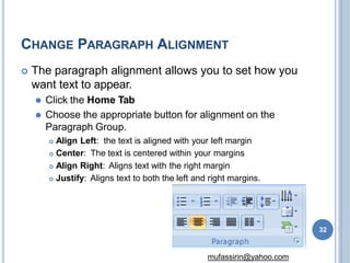 CHANGE PARAGRAPH ALIGNMENT
 The paragraph alignment allows you to set how you
want text to appear.
⚫ Click the Home Tab
⚫ Choose the appropriate button for alignment on the
Paragraph Group.
 Align Left: the text is aligned with your left margin
 Center: The text is centered within your margins
 Align Right: Aligns text with the right margin
 Justify: Aligns text to both the left and right margins.
32
mufassirin@yahoo.com
 