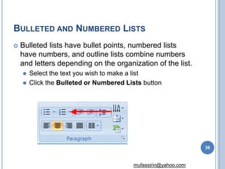 BULLETED AND NUMBERED LISTS
 Bulleted lists have bullet points, numbered lists
have numbers, and outline lists combine numbers
and letters depending on the organization of the list.
⚫ Select the text you wish to make a list
⚫ Click the Bulleted or Numbered Lists button
36
mufassirin@yahoo.com
 