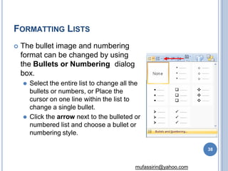 FORMATTING LISTS
 The bullet image and numbering
format can be changed by using
the Bullets or Numbering dialog
box.
⚫ Select the entire list to change all the
bullets or numbers, or Place the
cursor on one line within the list to
change a single bullet.
⚫ Click the arrow next to the bulleted or
numbered list and choose a bullet or
numbering style.
38
mufassirin@yahoo.com
 