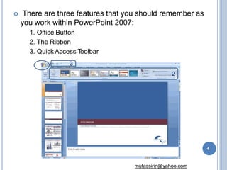  There are three features that you should remember as
you work within PowerPoint 2007:
1. Office Button
2. The Ribbon
3. Quick Access T
oolbar
1
2
3
4
mufassirin@yahoo.com
 