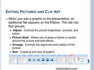 EDITING PICTURES AND CLIP ART
 When you add a graphic to the presentation, an
additional Tab appears on the Ribbon. This tab has
four groups:
⚫ Adjust: Controls the picture brightness, contrast, and
colors
⚫ Picture Style: Allows you to place a frame or border
around the picture and add effects
⚫ Arrange: Controls the alignment and rotation of the
picture
⚫ Size: Cropping and size of graphic
46
mufassirin@yahoo.com
 