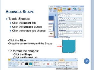ADDING A SHAPE
 T
o add Shapes:
⚫ Click the Insert Tab
⚫ Click the Shapes Button
⚫ Click the shape you choose
•Click the Slide
•Drag the cursor to expand the Shape
•To format the shapes:
•Click the Shape
•Click the Format tab
47
mufassirin@yahoo.com
 
