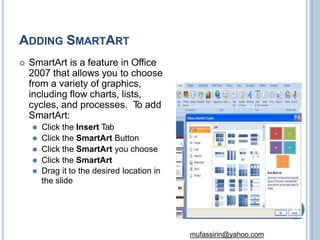 ADDING SMARTART
 SmartArt is a feature in Office
2007 that allows you to choose
from a variety of graphics,
including flow charts, lists,
cycles, and processes. T
o add
SmartArt:
⚫ Click the Insert Tab
⚫ Click the SmartArt Button
⚫ Click the SmartArt you choose
⚫ Click the SmartArt
⚫ Drag it to the desired location in
the slide
48
mufassirin@yahoo.com
 