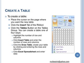 CREATE A TABLE
 To create a table:
⚫ Place the cursor on the page where
you want the new table
⚫ Click the Insert Tab of the Ribbon
⚫ Click the Tables Button on the Tables
Group. You can create a table one of
four ways:
 Highlight the number of row and
columns
 Click Insert Table and enter the
number of rows and columns
 Click the Draw Table, create your table
by clicking and entering the rows and
columns
 Click Excel Spreadsheet and enter
data
52
mufassirin@yahoo.com
 