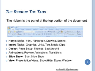 THE RIBBON: THE TABS
 Home: Slides, Font, Paragraph, Drawing, Editing
 Insert: Tables, Graphics, Links, Text, Media Clips
 Design: Page Setup, Themes, Background
 Animations: Preview,Animations, Transitions
 Slide Show: Start Slide Show
 View: Presentation Views, Show/Hide, Zoom, Window
The ribbon is the panel at the top portion of the document
6
mufassirin@yahoo.com
 