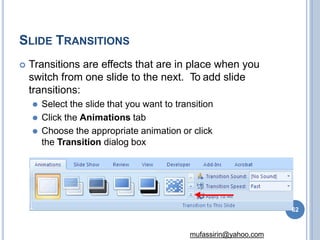 SLIDE TRANSITIONS
 Transitions are effects that are in place when you
switch from one slide to the next. To add slide
transitions:
⚫ Select the slide that you want to transition
⚫ Click the Animations tab
⚫ Choose the appropriate animation or click
the Transition dialog box
62
mufassirin@yahoo.com
 