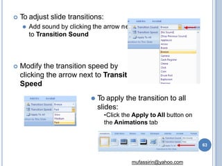  To adjust slide transitions:
⚫ Add sound by clicking the arrow n
to Transition Sound
ext
ion
 Modify the transition speed by
clicking the arrow next to Transit
Speed
⚫ To apply the transition to all
slides:
•Click the Apply to All button on
the Animations tab
63
mufassirin@yahoo.com
 