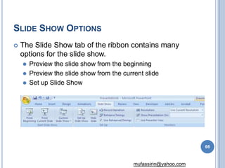SLIDE SHOW OPTIONS
 The Slide Show tab of the ribbon contains many
options for the slide show.
⚫ Preview the slide show from the beginning
⚫ Preview the slide show from the current slide
⚫ Set up Slide Show
66
mufassirin@yahoo.com
 
