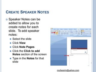 CREATE SPEAKER NOTES
 Speaker Notes can be
added to allow you to
create notes for each
slide. To add speaker
notes:
⚫ Select the slide
⚫ Click View
⚫ Click Note Pages
⚫ Click the Click to add
Notes section of the screen
⚫ Type in the Notes for that
slide
mufassirin@yahoo.com
 