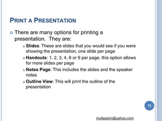 PRINT A PRESENTATION
72
mufassirin@yahoo.com
 There are many options for printing a
presentation. They are:
 Slides: These are slides that you would see if you were
showing the presentation, one slide per page
 Handouts: 1, 2, 3, 4, 6 or 9 per page, this option allows
for more slides per page
 Notes Page: This includes the slides and the speaker
notes
 Outline View: This will print the outline of the
presentation
 