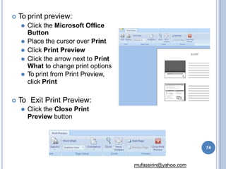  To print preview:
⚫ Click the Microsoft Office
Button
⚫ Place the cursor over Print
⚫ Click Print Preview
⚫ Click the arrow next to Print
What to change print options
⚫ To print from Print Preview,
click Print
 To Exit Print Preview:
⚫ Click the Close Print
Preview button
74
mufassirin@yahoo.com
 