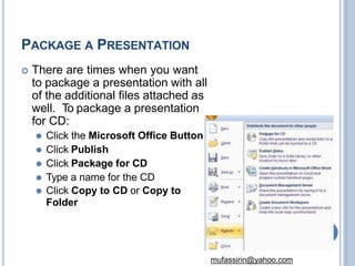 PACKAGE A PRESENTATION
 There are times when you want
to package a presentation with all
of the additional files attached as
well. To package a presentation
for CD:
⚫ Click the Microsoft Office Button
⚫ Click Publish
⚫ Click Package for CD
⚫ Type a name for the CD
⚫ Click Copy to CD or Copy to
Folder
75
mufassirin@yahoo.com
 