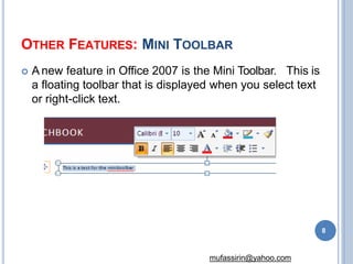 OTHER FEATURES: MINI TOOLBAR
 A new feature in Office 2007 is the Mini Toolbar. This is
a floating toolbar that is displayed when you select text
or right-click text.
8
mufassirin@yahoo.com
 