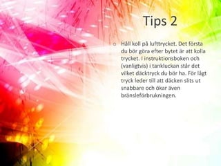 Tips 2
o Håll koll på lufttrycket. Det första
du bör göra efter bytet är att kolla
trycket. I instruktionsboken och
(vanligtvis) i tankluckan står det
vilket däcktryck du bör ha. För lågt
tryck leder till att däcken slits ut
snabbare och ökar även
bränsleförbrukningen.
 