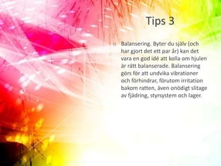 Tips 3
o Balansering. Byter du själv (och
har gjort det ett par år) kan det
vara en god idé att kolla om hjulen
är rätt balanserade. Balansering
görs för att undvika vibrationer
och förhindrar, förutom irritation
bakom ratten, även onödigt slitage
av fjädring, styrsystem och lager.
 