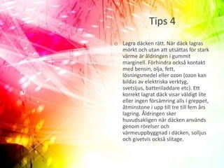 Tips 4
o Lagra däcken rätt. När däck lagras
mörkt och utan att utsättas för stark
värme är åldringen i gummit
marginell. Förhindra också kontakt
med bensin, olja, fett,
lösningsmedel eller ozon (ozon kan
bildas av elektriska verktyg,
svetsljus, batteriladdare etc). Ett
korrekt lagrat däck visar väldigt lite
eller ingen försämring alls i greppet,
åtminstone i upp till tre till fem års
lagring. Åldringen sker
huvudsakligen när däcken används
genom rörelser och
värmeuppbyggnad i däcken, solljus
och givetvis också slitage.
 