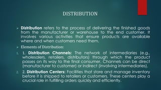 DISTRIBUTION
➢ Distribution refers to the process of delivering the finished goods
from the manufacturer or warehouse to the end customer. It
involves various activities that ensure products are available
where and when customers need them.
➢ Elements of Distribution:
1. 1. Distribution Channels: The network of intermediaries (e.g.,
wholesalers, retailers, distributors) through which the product
passes on its way to the final consumer. Channels can be direct
(manufacturer to customer) or indirect (involving intermediaries).
2. 2. Distribution Centers: Facilities that store and manage inventory
before it is shipped to retailers or customers. These centers play a
crucial role in fulfilling orders quickly and efficiently.
 