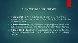 ELEMENTS OF DISTRIBUTION
1. 3. Transportation: As in logistics, distribution relies heavily on
transportation to move products from distribution centers to the
final destination.
2. 4. Retail Distribution: The process of supplying products to retail
outlets, ensuring shelves are stocked and ready for customers.
3. 5. Direct Distribution: Delivering products directly to customers,
often through online orders, which may involve home delivery
services.
 