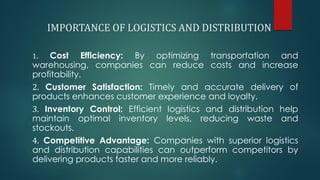 IMPORTANCE OF LOGISTICS AND DISTRIBUTION
1. Cost Efficiency: By optimizing transportation and
warehousing, companies can reduce costs and increase
profitability.
2. Customer Satisfaction: Timely and accurate delivery of
products enhances customer experience and loyalty.
3. Inventory Control: Efficient logistics and distribution help
maintain optimal inventory levels, reducing waste and
stockouts.
4. Competitive Advantage: Companies with superior logistics
and distribution capabilities can outperform competitors by
delivering products faster and more reliably.
 