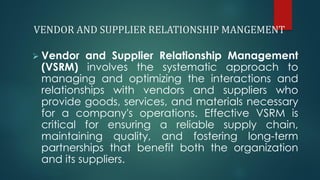 VENDOR AND SUPPLIER RELATIONSHIP MANGEMENT
➢ Vendor and Supplier Relationship Management
(VSRM) involves the systematic approach to
managing and optimizing the interactions and
relationships with vendors and suppliers who
provide goods, services, and materials necessary
for a company's operations. Effective VSRM is
critical for ensuring a reliable supply chain,
maintaining quality, and fostering long-term
partnerships that benefit both the organization
and its suppliers.
 