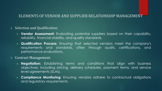 ELEMENTS OF VENDOR AND SUPPLIER RELATIONSHIP MANAGEMENT
➢ Selection and Qualification:
➢ Vendor Assessment: Evaluating potential suppliers based on their capability,
reliability, financial stability, and quality standards.
➢ Qualification Process: Ensuring that selected vendors meet the company's
requirements and standards, often through audits, certifications, and
performance evaluations.
➢ Contract Management:
➢ Negotiation: Establishing terms and conditions that align with business
objectives, including pricing, delivery schedules, payment terms, and service
level agreements (SLAs).
➢ Compliance Monitoring: Ensuring vendors adhere to contractual obligations
and regulatory requirements.
 
