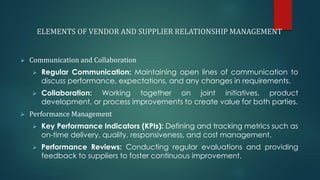ELEMENTS OF VENDOR AND SUPPLIER RELATIONSHIP MANAGEMENT
➢ Communication and Collaboration
➢ Regular Communication: Maintaining open lines of communication to
discuss performance, expectations, and any changes in requirements.
➢ Collaboration: Working together on joint initiatives, product
development, or process improvements to create value for both parties.
➢ Performance Management
➢ Key Performance Indicators (KPIs): Defining and tracking metrics such as
on-time delivery, quality, responsiveness, and cost management.
➢ Performance Reviews: Conducting regular evaluations and providing
feedback to suppliers to foster continuous improvement.
 