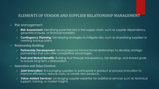 ELEMENTS OF VENDOR AND SUPPLIER RELATIONSHIP MANAGEMENT
➢ Risk Management:
➢ Risk Assessment: Identifying potential risks in the supply chain, such as supplier dependency,
geopolitical issues, or financial instability.
➢ Contingency Planning: Developing strategies to mitigate risks, such as diversifying suppliers or
creating backup plans.
➢ Relationship Building:
➢ Partnership Development: Moving beyond transactional relationships to develop strategic
partnerships that can offer competitive advantages.
➢ Trust and Mutual Benefits: Building trust through transparency, fair dealings, and shared goals
to ensure long-term collaboration.
➢ Innovation and Value Creation:
➢ Joint Innovation: Encouraging suppliers to participate in product or process innovation to
improve efficiency, reduce costs, or create new products.
➢ Value-Added Services: Leveraging supplier expertise for additional services such as technical
support, training, or market insights.
 