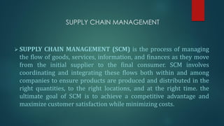 SUPPLY CHAIN MANAGEMENT
➢ SUPPLY CHAIN MANAGEMENT (SCM) is the process of managing
the flow of goods, services, information, and finances as they move
from the initial supplier to the final consumer. SCM involves
coordinating and integrating these flows both within and among
companies to ensure products are produced and distributed in the
right quantities, to the right locations, and at the right time. the
ultimate goal of SCM is to achieve a competitive advantage and
maximize customer satisfaction while minimizing costs.
 
