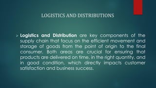LOGISTICS AND DISTRIBUTIONS
➢ Logistics and Distribution are key components of the
supply chain that focus on the efficient movement and
storage of goods from the point of origin to the final
consumer. Both areas are crucial for ensuring that
products are delivered on time, in the right quantity, and
in good condition, which directly impacts customer
satisfaction and business success.
 