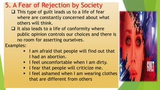 5. A Fear of Rejection by Society
❑ This type of guilt leads us to a life of fear
where are constantly concerned about what
others will think.
❑ It also leads to a life of conformity where
public opinion controls our choices and there is
no room for asserting ourselves.
Examples:
▪ I am afraid that people will find out that
I had an abortion.
▪ I feel uncomfortable when I am dirty.
▪ I fear that people will criticize me.
▪ I feel ashamed when I am wearing clothes
that are different from others
 