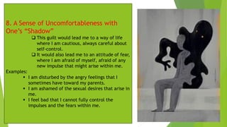 8. A Sense of Uncomfortableness with
One’s “Shadow”
❑ This guilt would lead me to a way of life
where I am cautious, always careful about
self-control.
❑ It would also lead me to an attitude of fear,
where I am afraid of myself, afraid of any
new impulse that might arise within me.
Examples:
▪ I am disturbed by the angry feelings that I
sometimes have toward my parents.
▪ I am ashamed of the sexual desires that arise in
me.
▪ I feel bad that I cannot fully control the
impulses and the fears within me.
 