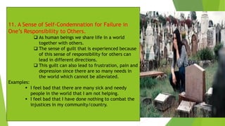 11. A Sense of Self-Condemnation for Failure in
One’s Responsibility to Others.
❑ As human beings we share life in a world
together with others.
❑ The sense of guilt that is experienced because
of this sense of responsibility for others can
lead in different directions.
❑ This guilt can also lead to frustration, pain and
depression since there are so many needs in
the world which cannot be alleviated.
Examples:
▪ I feel bad that there are many sick and needy
people in the world that I am not helping.
▪ I feel bad that I have done nothing to combat the
injustices in my community/country.
 