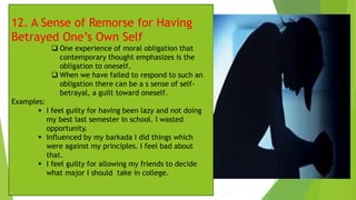 12. A Sense of Remorse for Having
Betrayed One’s Own Self
❑ One experience of moral obligation that
contemporary thought emphasizes is the
obligation to oneself.
❑ When we have failed to respond to such an
obligation there can be a s sense of self-
betrayal, a guilt toward oneself.
Examples:
▪ I feel guilty for having been lazy and not doing
my best last semester in school. I wasted
opportunity.
▪ Influenced by my barkada I did things which
were against my principles. I feel bad about
that.
▪ I feel guilty for allowing my friends to decide
what major I should take in college.
 