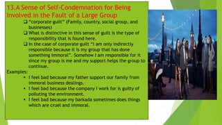 13.A Sense of Self-Condemnation for Being
Involved in the Fault of a Large Group
❑ “corporate guilt” (Family, country, social group, and
businesses)
❑ What is distinctive in this sense of guilt is the type of
responsibility that is found here.
❑ In the case of corporate guilt “I am only indirectly
responsible because it is my group that has done
something immoral”. Somehow I am responsible for it
since my group is me and my support helps the group to
continue.
Examples:
▪ I feel bad because my father support our family from
immoral business dealings.
▪ I feel bad because the company I work for is guilty of
polluting the environment.
▪ I feel bad because my barkada sometimes does things
which are cruel and immoral.
 