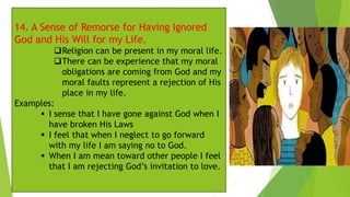 14. A Sense of Remorse for Having Ignored
God and His Will for my Life.
❑Religion can be present in my moral life.
❑There can be experience that my moral
obligations are coming from God and my
moral faults represent a rejection of His
place in my life.
Examples:
▪ I sense that I have gone against God when I
have broken His Laws
▪ I feel that when I neglect to go forward
with my life I am saying no to God.
▪ When I am mean toward other people I feel
that I am rejecting God’s invitation to love.
 