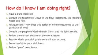 How do I know I am doing right?
1. Have a pure intention
2. Consult the teaching of Jesus in the New Testament, the Prophets,
Moses and Paul
3. Ask question: “How does this action of mine measure up to the
yardstick of love?
4. Consult the people of God wherein Christ and his Spirit reside.
5. Follow the current debate on the moral issues.
6. Pray for God’s graceful guidance in all your actions.
7. Be sorrowful for your sinfulness.
8. Follow “your” conscience.
 