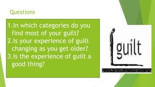 Questions
1.In which categories do you
find most of your guilt?
2.Is your experience of guilt
changing as you get older?
3.Is the experience of guilt a
good thing?
 