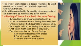 ➢This type of shame leads to a deeper reluctance to assert
oneself, to be oneself, and results in a personal
withdrawal from life.
➢Life will be controlled by fate and by other people since I
am ashamed to be myself and to assert myself.
2. A Feeling of Shame for a Particular Inner Feeling
▪ Our reaction to an embarrassing feeling in us.
▪ In this situation we sense a feeling developing in us
which our culture finds laughable or unacceptable.
▪ We struggle to hide this feeling since we are afraid
what others might think of us if they knew.
▪ There is a combination of many feelings:
❖An uncomfortableness with oneself
❖Fear of rejection by others
❖Sense of pressure from outside
 