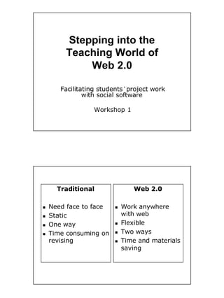 Stepping into the
        Teaching World of
            Web 2.0

       Facilitating students’project work
               with social software

                 Workshop 1




      Traditional              Web 2.0

    Need face to face       Work anywhere
n                       n

                            with web
    Static
n

                            Flexible
    One way             n
n

                            Two ways
    Time consuming on   n
n

    revising                Time and materials
                        n

                            saving