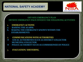NATIONAL SAFETY ACADEMY
OFF SITE EMERGENCY PLAN
OFFSITE EMERGENCY PALN INVOLVE THE FOLLOWING ACTVITIES
1. EMERGENCY ACTIONS
a. RAISING THE ALARM:
b. MAKING THE EMERGENCY KNOWN WITHIN THE
ESTABLISHMENTS
2. COMMUNICATIONS WITH AUTHORITIES
 LOCAL AUTHORITIES SUCH AS DISTRICT COLLECTOR
MUNICIPAL COLLECTOR
 POLICE AUTHORITY SUCH AS COMMISIONER OF POLICE
3. EVACUATION/ SHETERING.
 