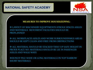 NATIONAL SAFETY ACADEMY
MEASURES TO IMPROVE HOUSEKEEPING:
 LAYOUT OF MACHINERY EQUIPTMENTS STROGE SPACES AISLES
AND MATERIALS MOVEMENT FACILITIES SHOULD BE
PREPLANNED
 ALL WORKPLACES AISLES AND WORK SURROUNDINMGS AREAS
SHOULD BE KEPT CLEAN AND FREE FROM OBSTRUCTIONS
 ALL MATERIAL SHOULD BE STACKED TIDLY UP SAFE HEIGHT IN
PROER PLACE NO. MATERIALS SHOLUD BE LIE IN PASSENGER
AISLES AND WALK WAYS
DONOT PILE WIDE OR LONG MATERIALS ON TOP NARROW
SHORT MATERIALS
 