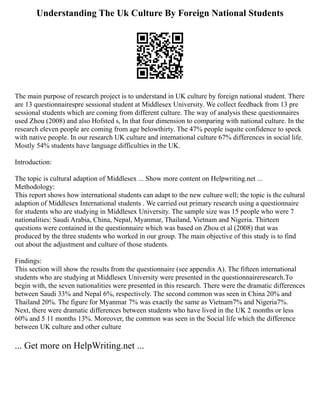 Understanding The Uk Culture By Foreign National Students
The main purpose of research project is to understand in UK culture by foreign national student. There
are 13 questionnairespre sessional student at Middlesex University. We collect feedback from 13 pre
sessional students which are coming from different culture. The way of analysis these questionnaires
used Zhou (2008) and also Hofsted s, In that four dimension to comparing with national culture. In the
research eleven people are coming from age belowthirty. The 47% people isquite confidence to speck
with native people. In our research UK culture and international culture 67% differences in social life.
Mostly 54% students have language difficulties in the UK.
Introduction:
The topic is cultural adaption of Middlesex ... Show more content on Helpwriting.net ...
Methodology:
This report shows how international students can adapt to the new culture well; the topic is the cultural
adaption of Middlesex International students . We carried out primary research using a questionnaire
for students who are studying in Middlesex University. The sample size was 15 people who were 7
nationalities: Saudi Arabia, China, Nepal, Myanmar, Thailand, Vietnam and Nigeria. Thirteen
questions were contained in the questionnaire which was based on Zhou et al (2008) that was
produced by the three students who worked in our group. The main objective of this study is to find
out about the adjustment and culture of those students.
Findings:
This section will show the results from the questionnaire (see appendix A). The fifteen international
students who are studying at Middlesex University were presented in the questionnaireresearch.To
begin with, the seven nationalities were presented in this research. There were the dramatic differences
between Saudi 33% and Nepal 6%, respectively. The second common was seen in China 20% and
Thailand 20%. The figure for Myanmar 7% was exactly the same as Vietnam7% and Nigeria7%.
Next, there were dramatic differences between students who have lived in the UK 2 months or less
60% and 5 11 months 13%. Moreover, the common was seen in the Social life which the difference
between UK culture and other culture
... Get more on HelpWriting.net ...
 