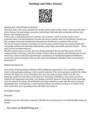 Sociology and Other Sciences
SOCIOLOGY AND OTHER SCIENCES
Sociology deals with society [people];how people interact, their culture, norms, values just like other
social sciences like psychology, economics, psychology which also deal with people and how they
behave, their mental processes.
There is also a relationship between sociology and economics which is another social science.
economics deals with the production of goods and services and how they are distributed to people just
like sociology which also consider how the goods are distributed to members of the society.
The answer sciences related to sociology are social sciences. Social science are sciences which deal
with people and have the following characteristics; observable, measurable, practical, factual. ... Show
more content on Helpwriting.net ...
Whether a person leaves a society does not change anything to the fact that this society will still
contain suicides. Sociology s task thus consists of discovering the qualities and characteristics of such
social facts, which can be discovered through a quantitative or experimental approach (Durkheim
extensively relied on statistics). One can thus argue that Durkheim defended a form of sociological
positivism.[7]
Method and objectivity
In his Rules of the Sociological Method (1895), Durkheim expressed his will to establish a method
which would guarantee sociology s truly scientific character. One of the questions raised by the author
concerns the objectivity of the sociologist: how may one study an object which, from the very
beginning, conditions and relates to the observer? According to Durkheim, observation must be as
impartial and impersonal as possible, even though a perfectly objective observation in this sense may
never be attained. Sociology should therefore privilege comparison rather than the study of singular
independent facts. Consequently, a social fact must always be studied according to its relation with
other social facts, never according to the individual who studies it.
Sociological studies
Education
Durkheim was also interested in education. Partially this was because he was professionally employed
to train
... Get more on HelpWriting.net ...
 