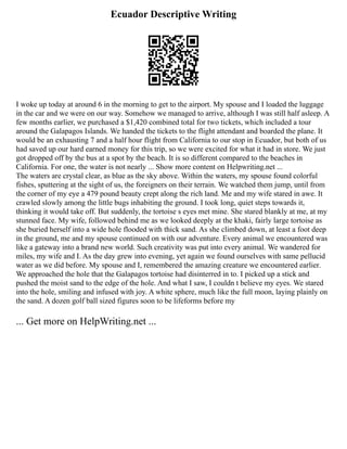 Ecuador Descriptive Writing
I woke up today at around 6 in the morning to get to the airport. My spouse and I loaded the luggage
in the car and we were on our way. Somehow we managed to arrive, although I was still half asleep. A
few months earlier, we purchased a $1,420 combined total for two tickets, which included a tour
around the Galapagos Islands. We handed the tickets to the flight attendant and boarded the plane. It
would be an exhausting 7 and a half hour flight from California to our stop in Ecuador, but both of us
had saved up our hard earned money for this trip, so we were excited for what it had in store. We just
got dropped off by the bus at a spot by the beach. It is so different compared to the beaches in
California. For one, the water is not nearly ... Show more content on Helpwriting.net ...
The waters are crystal clear, as blue as the sky above. Within the waters, my spouse found colorful
fishes, sputtering at the sight of us, the foreigners on their terrain. We watched them jump, until from
the corner of my eye a 479 pound beauty crept along the rich land. Me and my wife stared in awe. It
crawled slowly among the little bugs inhabiting the ground. I took long, quiet steps towards it,
thinking it would take off. But suddenly, the tortoise s eyes met mine. She stared blankly at me, at my
stunned face. My wife, followed behind me as we looked deeply at the khaki, fairly large tortoise as
she buried herself into a wide hole flooded with thick sand. As she climbed down, at least a foot deep
in the ground, me and my spouse continued on with our adventure. Every animal we encountered was
like a gateway into a brand new world. Such creativity was put into every animal. We wandered for
miles, my wife and I. As the day grew into evening, yet again we found ourselves with same pellucid
water as we did before. My spouse and I, remembered the amazing creature we encountered earlier.
We approached the hole that the Galapagos tortoise had disinterred in to. I picked up a stick and
pushed the moist sand to the edge of the hole. And what I saw, I couldn t believe my eyes. We stared
into the hole, smiling and infused with joy. A white sphere, much like the full moon, laying plainly on
the sand. A dozen golf ball sized figures soon to be lifeforms before my
... Get more on HelpWriting.net ...
 