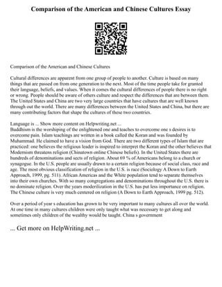 Comparison of the American and Chinese Cultures Essay
Comparison of the American and Chinese Cultures
Cultural differences are apparent from one group of people to another. Culture is based on many
things that are passed on from one generation to the next. Most of the time people take for granted
their language, beliefs, and values. When it comes the cultural differences of people there is no right
or wrong. People should be aware of others culture and respect the differences that are between them.
The United States and China are two very large countries that have cultures that are well known
through out the world. There are many differences between the United States and China, but there are
many contributing factors that shape the cultures of these two countries.
Language is ... Show more content on Helpwriting.net ...
Buddhism is the worshiping of the enlightened one and teaches to overcome one s desires is to
overcome pain. Islam teachings are written in a book called the Koran and was founded by
Muhammad. He claimed to have a vision from God. There are two different types of Islam that are
practiced: one believes the religious leader is inspired to interpret the Koran and the other believes that
Modernism threatens religion (Chinatown online Chinese beliefs). In the United States there are
hundreds of denominations and sects of religion. About 69 % of Americans belong to a church or
synagogue. In the U.S. people are usually drawn to a certain religion because of social class, race and
age. The most obvious classification of religion in the U.S. is race (Sociology A Down to Earth
Approach, 1999, pg. 511). African Americas and the White population tend to separate themselves
into their own churches. With so many congregations and denominations throughout the U.S. there is
no dominate religion. Over the years moderilization in the U.S. has put less importance on religion.
The Chinese culture is very much centered on religion (A Down to Earth Approach, 1999 pg. 512).
Over a period of year s education has grown to be very important to many cultures all over the world.
At one time in many cultures children were only taught what was necessary to get along and
sometimes only children of the wealthy would be taught. China s government
... Get more on HelpWriting.net ...
 