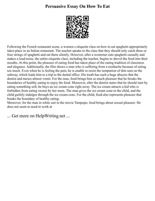 Persuasive Essay On How To Eat
Following the French restaurant scene, a women s etiquette class on how to eat spaghetti appropriately
takes place in an Italian restaurant. The teacher speaks to the class that they should only catch three or
four strings of spaghetti and eat them silently. However, after a westerner eats spaghetti casually and
makes a loud noise, the entire etiquette class, including the teacher, begins to shovel the food into their
mouths. At this point, the pleasure of eating food has taken place of the eating tradition of classiness
and elegance. Additionally, the film shows a man who is suffering from a toothache because of eating
too much. Even when he is feeling the pain, he is unable to resist the temptation of dim sum on the
subway, which leads him to a trip to the dental office. His tooth has such a huge abscess that the
dentist and nurses almost vomit. For the man, food brings him so much pleasure that he breaks the
boundaries of healthy eating to enjoy the food. Moreover, after the dentist states that he should start by
eating something soft, he buys an ice cream cone right away. The ice cream attracts a kid who is
forbidden from eating sweets by her mom. The man gives the ice cream cone to the child, and the
child guiltily indulges through the ice cream cone. For the child, food also represents pleasure that
breaks the boundary of healthy eating.
Moreover, for the man in white suit in the movie Tampopo, food brings about sexual pleasure. He
does not seem to need to work at
... Get more on HelpWriting.net ...
 