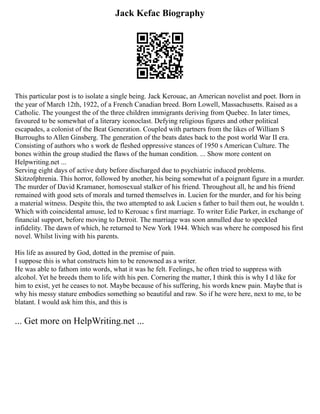 Jack Kefac Biography
This particular post is to isolate a single being. Jack Kerouac, an American novelist and poet. Born in
the year of March 12th, 1922, of a French Canadian breed. Born Lowell, Massachusetts. Raised as a
Catholic. The youngest the of the three children immigrants deriving from Quebec. In later times,
favoured to be somewhat of a literary iconoclast. Defying religious figures and other political
escapades, a colonist of the Beat Generation. Coupled with partners from the likes of William S
Burroughs to Allen Ginsberg. The generation of the beats dates back to the post world War II era.
Consisting of authors who s work de fleshed oppressive stances of 1950 s American Culture. The
bones within the group studied the flaws of the human condition. ... Show more content on
Helpwriting.net ...
Serving eight days of active duty before discharged due to psychiatric induced problems.
Skitzofphrenia. This horror, followed by another, his being somewhat of a poignant figure in a murder.
The murder of David Kramaner, homosexual stalker of his friend. Throughout all, he and his friend
remained with good sets of morals and turned themselves in. Lucien for the murder, and for his being
a material witness. Despite this, the two attempted to ask Lucien s father to bail them out, he wouldn t.
Which with coincidental amuse, led to Kerouac s first marriage. To writer Edie Parker, in exchange of
financial support, before moving to Detroit. The marriage was soon annulled due to speckled
infidelity. The dawn of which, he returned to New York 1944. Which was where he composed his first
novel. Whilst living with his parents.
His life as assured by God, dotted in the premise of pain.
I suppose this is what constructs him to be renowned as a writer.
He was able to fathom into words, what it was he felt. Feelings, he often tried to suppress with
alcohol. Yet he breeds them to life with his pen. Cornering the matter, I think this is why I d like for
him to exist, yet he ceases to not. Maybe because of his suffering, his words knew pain. Maybe that is
why his messy stature embodies something so beautiful and raw. So if he were here, next to me, to be
blatant. I would ask him this, and this is
... Get more on HelpWriting.net ...
 